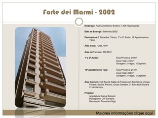 Forte dei Marmi - 2002
            Endereço: Rua Conselheiro Brotero, 1.409 Higienópolis

            Data de Entrega: Setembro/2002

            Pavimentos: 2 Subsolos, Térreo, 1º e 2º Andar, 18 Apartamentos
                Tipos.

            Área Total: 7.296,77m²

            Área do Terreno: 890,58m²

            1º e 2º Andar:                    Área Privativa: 219m²
                                              Área Total: 410m²
                                              Garagem: 3 Vagas, 1 Depósito

            16º Apartamento Tipo:             Área Privativa: 214m²
                                              Área Total: 404m²
                                              Garagem: 3 Vagas, 1 Depósito

            Área Comum: Hall Social, Salão de Festas com Banheiros e Copa,
                Fitness, Sauna, Piscina, Grupo Gerador, 01 Elevador Social e
                01 de Serviço.

            Projetos:
                Arquitetura: Itamar Berezin
                Paisagismo: DW Santana
                Decoração: Teresinha Nigri




                       Maiores informações clique aqui
 