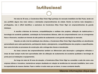 Institucional

             Há mais de 30 anos, a Construtora Elias Victor Nigri participa do mercado imobiliário de São Paulo, tendo em

seu portfólio alguns dos mais nobres e valorizados empreendimentos da cidade. Dentre os bairros mais desejados e

privilegiados, não é difícil identificar a assinatura da Construtora Elias Victor Nigri em empreendimentos de grande

destaque.

             A escolha criteriosa de terrenos, compatibilizações e análises dos projetos, utilização de matéria-prima e

tecnologia de excelente qualidade, contratação de fornecedores idôneos, além do comprometimento com os cronogramas

físico e financeiro, resultam em imóveis de alto padrão de acabamento e com grande valorização no mercado.

             Visando um alto nível de satisfação dos clientes, a Construtora Elias Victor Nigri disponibiliza um atendimento

personalizado para cada apartamento, participando desde o planejamento, compatibilizações dos projetos e especificações,

bem como de todos os processos de construção, até a entrega das chaves e manutenção.

             As áreas comuns dos empreendimentos também se diferenciam pela decoração e paisagismo refinados e

áreas de lazer sempre muito bem aproveitadas além da utilização de acabamentos de excelente qualidade e tecnologia de

ponta para as instalações e equipamentos.

             Ao longo de mais de 30 anos de atuação, a Construtora Elias Victor Nigri se consolida a cada dia como uma

empresa idônea e inovadora, mantendo-se sempre atualizada em relação às tendências do mercado imobiliário, bem como

às expectativas de nossos clientes. Fazer o melhor é muito mais que um dever, é nosso constante desafio.


                                                                            Maiores informações clique aqui
 
