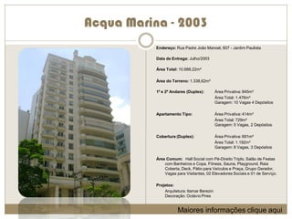 Acqua Marina - 2003
           Endereço: Rua Padre João Manoel, 607 - Jardim Paulista

           Data de Entrega: Julho/2003

           Área Total: 10.688,22m²

           Área do Terreno: 1.338,62m²

           1º e 2º Andares (Duplex):         Área Privativa: 845m²
                                             Área Total: 1.476m²
                                             Garagem: 10 Vagas 4 Depósitos

           Apartamento Tipo:                 Área Privativa: 414m²
                                             Área Total: 729m²
                                             Garagem: 5 Vagas, 2 Depósitos

           Cobertura (Duplex):               Área Privativa: 691m²
                                             Área Total: 1.192m²
                                             Garagem: 8 Vagas, 3 Depósitos

           Área Comum: Hall Social com Pé-Direito Triplo, Salão de Festas
               com Banheiros e Copa, Fitness, Sauna, Playground, Raia
               Coberta, Deck, Pátio para Veículos e Praça, Grupo Gerador,
               Vagas para Visitantes, 02 Elevadores Sociais e 01 de Serviço.

           Projetos:
               Arquitetura: Itamar Berezin
               Decoração: Octávio Pires


                      Maiores informações clique aqui
 