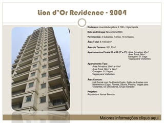 Lion d’Or Residence - 2004
              Endereço: Avenida Angélica, 2.190 - Higienópolis

              Data de Entrega: Novembro/2004

              Pavimentos: 3 Subsolos, Térreo, 18 Andares.

              Área Total: 8.148,02m²

              Área do Terreno: 921,77m²

              Apartamentos Finais 01 e 02 (2º e 3º): Área Privativa: 45m²
                                                     Área Total: 98m²
                                                     Garagem: 01 Vaga
                                                     Vagas para Visitantes.

              Apartamento Tipo:
                  Área Privativa: 39m² a 41m²
                  Área Total: 90m² a 94m²
                  Garagem: 01 Vagas
                  Vagas para Visitantes.

              Área Comum:
                  Hall Social com Pé-Direito Duplo, Salão de Festas com
                  Banheiros e Copa, Fitness, Sauna, Piscina, Vagas para
                  Visitantes, 03 Elevadores, Grupo Gerador.

              Projetos:
              Arquitetura: Itamar Berezin




                          Maiores informações clique aqui
 
