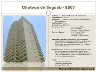 Chateau de Bagnols - 2007
              Endereço:       Rua Brasílio Machado, 60 – Higienópolis
              Data de Entrega: Maio/2007
              Pavimentos: 2 Subsolos, Térreo, Mezanino, 23 Apartamentos,
                  Cobertura Duplex.
              Área Total: 25.017,70m²
              Área do Terreno: 3.068,00m²
              Apartamento Tipo:              Área Privativa: 613m²
                                             Área Total: 995m²
                                             Garagem: 6 Vagas + Depósito
              Cobertura (Duplex):            Área Privativa: 1.020m²
                                             Área Total: 1.564m²
                                             Garagem: 8 Vagas, Depósito

              Instalações Especiais: Aquecimento de Piso nos Banheiros,
                   Persianas Motorizadas, Isolamento Acústico das Tubulações,
                   Pisos e Esquadrias, Infra-Estrutura para Central de Ar
                   Condicionado, Som e Automação, Gerador para Pontos de
                   Força dos Apartamentos

              Área Comum: Hall Social com Pé-Direito Triplo, Salão de Festas
                  com Banheiros e Copa, Fitness, Sauna, Sala de Jogos,
                  Playground, Raia Coberta, Piscina Infantil, Deck, Quadra de
                  Tênis, Pátio para Veículos e Praça, 02 Elevadores Sociais e 01
                  de Serviço, Vagas para Visitantes.

              Projetos:
                  Arquitetura: Itamar Berezin
                  Paisagismo: Benedito Abbud
                  Decoração: Oscar Mikail


                         Maiores informações clique aqui
 