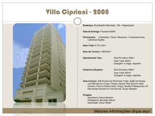 Villa Cipriani - 2008
            Endereço: Rua Brasílio Machado, 126 – Higienópolis

            Data de Entrega: Fevereiro/2008

            Pavimentos: 3 Subsolos, Térreo, Mezanino, 14 Apartamentos,
                Cobertura Duplex.

            Área Total: 9.772,18m²

            Área do Terreno: 1080,00m²

            Apartamento Tipo:               Área Privativa: 339m²
                                            Área Total: 625m²
                                            Garagem: 4 vagas, depósito

            Cobertura (Duplex):             Área Privativa: 568m²
                                            Área Total: 997m²
                                            Garagem: 6 vagas, depósito

            Área Comum: Hall Social com Pé-Direito Triplo, Salão de Festas
                com Banheiros e Copa, Fitness, Sauna, Play Ground, Raia
                Coberta, Piscina Infantil, Deck, Praça, Quadra Poliesportiva, 02
                Elevadores Sociais e 01 de Serviço, Grupo Gerador.

            Projetos
                Arquitetura: Itamar Berezin
                Paisagismo: Benedito Abbud
                Decoração: Oscar Mikail



                       Maiores informações clique aqui
 