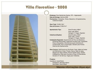 Villa Florentine - 2008
             Endereço: Rua Gabriel dos Santos, 370 – Higienópolis
             Data de Entrega: Abril de 2008
             Pavimentos: 2 Subsolos, Térreo, Mezanino, 23 Apartamentos,
                 Cobertura Duplex.

             Área Total: 19.802,19m²
             Área doTerreno: 2.538,51m²

             Apartamento Tipo:               Área Privativa: 498m²
                                             Área Total: 805m²
                                             Garagem: 5 Vagas, Depósito
             Cobertura (Duplex):             Área Privativa: 792m²
                                             Área Total: 1.270m²
                                             Garagem: 8 Vagas, Depósito
             Instalações Especiais: Aquecimento de Piso nos Banheiros,
                  Persianas Motorizadas, Isolamento Acústico das Tubulações,
                  Pisos e Esquadrias, Infra-Estrutura para Central de Ar
                  Condicionado, Som e Automação, Gerador para Pontos
                  Internos dos Apartamentos.

             Área Comum: Hall Social com Pé-Direito Triplo, Salão de Festas
                 com Banheiros e Copa, Fitness, Sauna, Sala de Jogos,
                 Playground, Raia Coberta, Piscina Infantil, Deck, Quadra
                 Poliesportiva, Pátio para Veículos e Praça, 02 Elevadores
                 Sociais e 01 de Serviço, Vagas para Visitantes.

             Projetos:
             Arquitetura: Israel Rewin
                 Paisagismo: Benedito Abbud
                 Decoração: Oscar Mikail

                        Maiores informações clique aqui
 