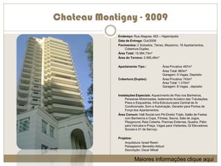 Chateau Montigny - 2009
             Endereço: Rua Alagoas, 952 – Higienópolis
             Data de Entrega: Out/2009
             Pavimentos: 2 Subsolos, Térreo, Mezanino, 16 Apartamentos,
                 Cobertura Duplex.
             Área Total: 15.584,73m²
             Área do Terreno: 2.995,48m²

             Apartamento Tipo :             Área Privativa: 497m²
                                            Área Total: 883m²
                                            Garagem: 5 Vagas, Depósito
             Cobertura (Duplex):            Área Privativa: 743m²
                                            Área Total: 1.315m²
                                            Garagem: 8 Vagas , depósito

             Instalações Especiais: Aquecimento de Piso nos Banheiros,
                  Persianas Motorizadas, Isolamento Acústico das Tubulações,
                  Pisos e Esquadrias, Infra-Estrutura para Central de Ar
                  Condicionado, Som e Automação, Gerador para Pontos de
                  Força dos Apartamentos.
             Área Comum: Hall Social com Pé-Direito Triplo, Salão de Festas
                  com Banheiros e Copa, Fitness, Sauna, Sala de Jogos,
                  Playground, Raia Coberta, Piscinas Externas, Quadra, Pátio
                  para Veículos e Praça, Vagas para Visitantes, 02 Elevadores
                  Sociais e 01 de Serviço.

             Projetos:
                 Arquitetura: Israel Rewin
                 Paisagismo: Benedito Abbud
                 Decoração: Oscar Mikail


                        Maiores informações clique aqui
 