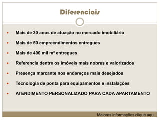 Diferenciais

   Mais de 30 anos de atuação no mercado imobiliário

   Mais de 50 empreendimentos entregues

   Mais de 400 mil m² entregues

   Referencia dentre os imóveis mais nobres e valorizados

   Presença marcante nos endereços mais desejados

   Tecnologia de ponta para equipamentos e instalações

   ATENDIMENTO PERSONALIZADO PARA CADA APARTAMENTO



                                         Maiores informações clique aqui
 