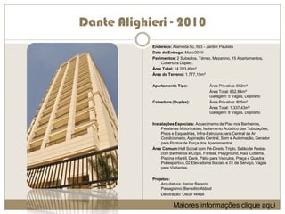 Dante Alighieri - 2010
            Endereço: Alameda Itú, 593 - Jardim Paulista
            Data de Entrega: Maio/2010
            Pavimentos: 2 Subsolos, Térreo, Mezanino, 15 Apartamentos,
                Cobertura Duplex.
            Área Total: 14.283,49m²
            Área do Terreno: 1.777,15m²

            Apartamento Tipo:              Área Privativa: 502m²
                                           Área Total: 852,84m²
                                           Garagem: 5 Vagas, Depósito
            Cobertura (Duplex):            Área Privativa: 805m²
                                           Área Total: 1.337,43m²
                                           Garagem: 8 Vagas, Depósito

            Instalações Especiais: Aquecimento de Piso nos Banheiros,
                 Persianas Motorizadas, Isolamento Acústico das Tubulações,
                 Pisos e Esquadrias, Infra-Estrutura para Central de Ar
                 Condicionado, Aspiração Central, Som e Automação, Gerador
                 para Pontos de Força dos Apartamentos.
            Área Comum:Hall Social com Pé-Direito Triplo, Salão de Festas
                 com Banheiros e Copa, Fitness, Playground, Raia Coberta,
                 Piscina Infantil, Deck, Pátio para Veículos, Praça e Quadra
                 Poliesportiva, 02 Elevadores Sociais e 01 de Serviço, Vagas
                 para Visitantes.

            Projetos:
                Arquitetura: Itamar Berezin
                Paisagismo: Benedito Abbud
                Decoração: Oscar Mikail

                       Maiores informações clique aqui
 
