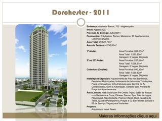 Dorchester - 2011
          Endereço: Alameda Barros, 702 - Higienópolis
          Início: Agosto/2007
          Previsão de Entrega: Julho/2011
          Pavimentos: 2 Subsolos, Térreo, Mezanino, 27 Apartamentos,
               Cobertura Duplex.
          Área Total: 29.822,73m²
          Área do Terreno: 4.750,00m²

          1º Andar:                       Área Privativa: 983,60m²
                                          Área Total: 1.530,80m²
                                          Garagem: 6 Vagas, Depósito
          2º ao 27º Andar:                Área Privativa: 537,59m²
                                          Área Total: 1.026,57m²
                                          Garagem: 6 Vagas, Depósito
          Cobertura (Duplex):             Área Privativa: 840,33m²
                                          Área Total: 1.529,52m²
                                          Garagem: 8 Vagas, Depósito
          Instalações Especiais: Aquecimento de Piso nos Banheiros,
               Persianas Motorizadas, Isolamento Acústico das Tubulações,
               Pisos e Esquadrias, Infra-Estrutura para Central de Ar
               Condicionado, Som e Automação, Gerador para Pontos de
               Força dos Apartamentos.
          Área Comum: Hall Social com Pé-Direito Triplo, Salão de Festas
               com Banheiros e Copa, Fitness, Sauna, Spa, Sala de Jogos,
               Playground, Raia Coberta, Piscina Infantil, Deck, Quadra de
               Tenis, Quadra Poliesportiva, Praças e 02 Elevadores Sociais e
               02 de Serviço, Vagas para Visitantes.
          Projetos
               Arquitetura: Israel Rewin


                      Maiores informações clique aqui
 