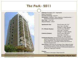 The Park - 2011
         Endereço: Rua Bahia, 272 – Higienópolis
         Início: Outubro/2007
         Previsão de Entrega: Julho/2011
         Pavimentos: 2 Subsolos, Térreo, Mezanino, 8 Apartamentos, 1
              Apartamento Duplex,Cobertura Duplex.
         Área Total: 11.652,15m²
         Área do Terreno: 1.945m²

         Apartamento Tipo:                  Área Privativa: 497,17m²
                                            Área Total: 1.003,56m²
                                            Garagem: 6 vagas, depósito
         9º e 10ºAndar (Duplex):            Área Privativa: 996,084m²
                                            Área Total: 1.918,09m²
                                            Garagem: 10 vagas, depósito
         Cobertura (Duplex):                Área Privativa: 880,544m²
                                            Área Total: 1.616,55m²
                                            Garagem: 8 vagas, depósito
         Instalações Especiais: Aquecimento de piso nos banheiros,
              persianas motorizadas, isolamento acústico das tubulações,
              pisos e esquadrias, infra- estrutura para central de ar
              condicionado, som e automação, Gerador para Pontos de
              Força dos Apartamentos.
         Área Comum: Hall Social com Pé-Direito Triplo, Salão de Festas
              com Banheiros e Copa, Fitness, Play Ground, Raia Coberta,
              Piscina Infantil, Pátio para Veículos, 02 Elevadores Sociais e 01
              de Serviço, Vagas para Visitantes.

         Projetos:
             Arquitetura e Decoração: Felipe Crescentti

                     Maiores informações clique aqui
 