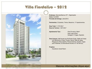 Villa Fiordaliso – 2012
             Endereço: Alameda Barros, 677 - Higienópolis
             Início: Out/2009
             Previzão de Entrega: Julho/2012

             Pavimentos: 2 Subsolos, Térreo, Mezanino, 17 Apartamentos.

             Área Total: 11.757,00m²
             Área do Terreno: 1.847,00m²

             Apartamento Tipo :              Área Privativa: 349m²
                                             Área Total: 679m²
                                             Garagem: 5 Vagas, Depósito

             Área Comum: Hall Social com Pé-Direito Duplo, Salão de Festas
                 com Banheiros e Copa, Fitness, Sauna, Sala de Jogos,
                 Playground, Raia Coberta, Piscina Externa, Quadra, Vagas
                 para Visitantes, 02 Elevadores Sociais e 01 de Serviço.

             Projetos:
                 Arquitetura: Israel Rewin




                        Maiores informações clique aqui
 
