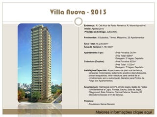 Villa Nuova - 2013
          Endereço: R. Cel Artur de Paula Ferreira x R. Monte Aprazível
          Início: Agosto/2010
          Previzão de Entrega: Julho/2013

          Pavimentos: 3 Subsolos, Térreo, Mezanino, 25 Apartamentos

          Área Total: 16.239,00m²
          Área do Terreno: 1.767,00m²

          Apartamento Tipo :                Área Privativa: 357m²
                                            Área Total: 629m²
                                            Garagem: 5 Vagas, Depósito
          Cobertura (Duplex):               Área Privativa: 622m²
                                            Área Total: 1.022m²
                                            Garagem: 7 Vagas, Depósito
          Instalações Especiais: Aquecimento de piso nos banheiros,
               persianas motorizadas, isolamento acústico das tubulações,
               pisos e esquadrias, infra- estrutura para central de ar
               condicionado, som e automação, Gerador para Pontos de
               Força dos Apartamentos.

          Área Comum: Hall Social com Pé-Direito Duplo, Salão de Festas
              com Banheiros e Copa, Fitness, Sauna, Sala de Jogos,
              Playground, Raia Coberta, Piscina Externa, Quadra, 02
              Elevadores Sociais e 01 de Serviço.

          Projetos:
              Arquitetura: Itamar Berezin


                     Maiores informações clique aqui
 