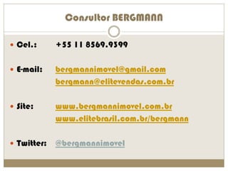 Consultor BERGMANN

 Cel.:      +55 11 8569.9399

 E-mail:    bergmannimovel@gmail.com
             bergmann@elitevendas.com.br

 Site:      www.bergmannimovel.com.br
             www.elitebrasil.com.br/bergmann

 Twitter:   @bergmannimovel
 