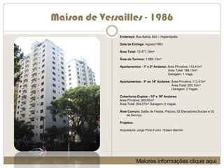 Maison de Versailles - 1986
               Endereço: Rua Bahia, 603 – Higienópolis

               Data de Entrega: Agosto/1983

               Área Total: 13.477,16m²

               Área do Terreno: 1.885,13m²

               Apartamentos - 1º e 2º Andares: Área Privativa: 113,41m²
                                               Área Total: 188,13m²
                                               Garagem: 1 Vaga.

               Apartamentos - 3º ao 14º Andares: Área Privativa: 113,41m²
                                                 Área Total: 220,10m²
                                                 Garagem: 2 Vagas.

               Coberturas Duplex - 15º e 16º Andares:
               Área Privativa: 266,65m²
               Área Total: 354,07m² Garagem: 2 Vagas.

               Área Comum: Salão de Festas, Piscina, 02 Elevadores Sociais e 02
                   de Serviço.

               Projetos:

               Arquitetura: Jorge Pinto Furini / Edson Bernini




                           Maiores informações clique aqui
 