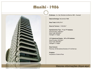 Manihi - 1986
        Endereço: Av. Gal. Monteiro de Barros, 668 – Guarujá

        Data de Entrega: Novembro/1986

        Área Total: 8.953,07m²

        Área do Terreno: 1.100,00m²

        Apartamentos Tipo - 1º ao 17º Andares:
        Área Privativa: 166,95m²
        Área Total: 249,82m²
        Garagem: 2 Vagas.

        01 Coberturas Duplex - 18º e 19º Andares:
        Área Privativa: 333,26m²
        Área Total: 459,28m²
        Garagem: 3 Vagas.

        Área Comum:
        Piscinas, 02 Elevadores Sociais e 01 de Serviço.

        Projetos:
        Arquitetura: Octávio Pires




                    Maiores informações clique aqui
 