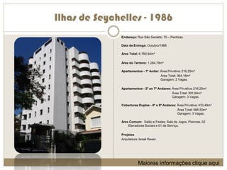 Ilhas de Seychelles - 1986
              Endereço: Rua São Geraldo, 70 – Perdizes

              Data de Entrega: Outubro/1986

              Área Total: 6.760,94m²

              Área do Terreno: 1.264,78m²

              Apartamentos - 1º Andar: Área Privativa: 216,25m²
                                       Área Total: 364,18m²
                                       Garagem: 2 Vagas.

              Apartamentos - 2º ao 7º Andares: Área Privativa: 216,25m²
                                               Área Total: 391,64m²
                                               Garagem: 3 Vagas.

              Coberturas Duplex - 8º e 9º Andares: Área Privativa: 433,49m²
                                                   Área Total: 666,50m²
                                                   Garagem: 3 Vagas.

              Área Comum: Salão e Festas, Sala de Jogos, Pisicnas, 02
                  Elevadores Sociais e 01 de Serviço.

              Projetos
              Arquitetura: Israel Rewin




                          Maiores informações clique aqui
 