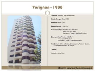 Verignon - 1988
         Endereço: Rua Pará, 394 - Higienópolis

         Data de Entrega: Março/1988

         Área Total: 9.292,42m²

         Área do Terreno: 2.298,77m²

         Apartamento Tipo: Área Privativa: 300,76m²
                           Área Total: 627,48m²
                           Garagem: 4 Vagas e Depósito Privativo.

         Cobertura: Área Privativa: 610,67m²
                     Área Total: 1.135,21m²
                     Garagem: 6 Vagas e Depósito Privativo.

         Área Comum: Salão de Festas, Churrasqueira, Piscinas, Quadra,
             01 Elevador Social e 01 de Serviço.

         Projetos:

         Arquitetura: Israel Rewi




                     Maiores informações clique aqui
 