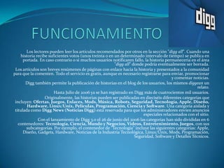 Los lectores pueden leer los artículos recomendados por otros en la sección "digg all". Cuando una
    historia recibe suficientes votos (unos treinta o en un determinado intervalo de tiempo) se publica en
      portada. En caso contrario o si muchos usuarios notificaren fallo, la historia permanecería en el área
                                                         "digg all" donde podría eventualmente ser borrada.
 Los artículos son breves resúmenes de páginas con enlace hacia la historia y presentados a la comunidad
para que la comenten. Todo el servicio es gratis, aunque es necesario registrarse para enviar, promocionar
                                                                                         y comentar noticias.
       Digg también permite la publicación de historias en el blog de los usuarios, los mismos diggean un
                                                                                                       relato.
                       Hasta Julio de 2006 ya se han registrado en Digg más de cuatrocientos mil usuarios.
                  Originalmente, las historias pueden ser publicadas en dieciséis diferentes categorías que
 incluyen: Ofertas, Juegos, Enlaces, Mods, Música, Robots, Seguridad, Tecnología, Apple, Diseño,
        Hardware, Linux/Unix, Películas, Programación, Ciencia y Software. Una categoría aislada y
 titulada como Digg News (Noticias Digg) está reservada para que los administradores envíen anuncios
                                                                         especiales relacionados con el sitio.
              Con el lanzamiento de Digg 3.0 el 26 de junio del 2006 las categorías han sido divididas en 6
   contenedores: Tecnología, Ciencia, Mundo y Negocios, Videos, Entretenimiento, Juegos, con sus
        subcategorías. Por ejemplo, el contenedor de "Tecnología" incluye las siguientes categorías: Apple,
      Diseño, Gadgets, Hardware, Noticias de la Industria Tecnológica, Linux/Unix, Mods, Programación,
                                                                     Seguridad, Software y Detalles Técnicos.
 