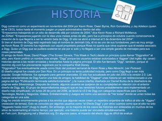 Digg comenzó como un experimento en noviembre del 2004 por Kevin Rose, Owen Byrne, Ron Gorodetzky, y Jay Adelson (quien
es el CEO), todos hasta el momento juegan un papel administrativo dentro del sitio.
"Empezamos trabajando en un sitio de desarrollo allá por octubre de 2004," dice Kevin Rose a Richard McManus
de ZDNet1 "Empezamos jugando con la idea unos meses antes de ello, pero fue a principios de octubre cuando comenzamos la
creación de lo que llegaría a ser la versión beta de Digg. El sitio se abrió a internet el 5 de diciembre del 2004".
Si bien el dominio de Digg está registrado bajo el nombre de Jerimiah Udy, él no es uno de sus fundadores, pero es muy amigo
de Kevin Rose. El dominio fue registrado con aquel propietario porque Rose no quería que otros supieran que él estaba asociado
a Digg. Quiso un Digg que se pudiera sostener en pie por sí solo y no llegara a ser una simple gaceta de mensajes para sus
cosas personales.
El amigo de Kevin Rose, David Prager (The Screen Savers, This Week in Tech) desde un principio quiso llamar "Diggnation" al
sitio, pero Kevin prefirió un nombre más simple: "Digg" porque los usuarios estaban autorizados a 'diggear' (del inglés dig: cavar)
historias ajenas a las recién enviadas y levantarlas hasta la página principal. El sitio fue llamado "Digg", también, porque el
dominio dig.com fue previamente registrado por la compañía Walt Disney.
"Diggnation" fue eventualmente usada como título del podcast semanal de Kevin Rose y Alex Albrecht. (ver Podcast)
El diseño original fue creado por Dan Rice. En un principio no tenía publicidad incluida, pero como Digg llegó a ser más
popular, Google AdSense. fue agregado para generar aranceles. El sitio fue actualizado en julio del 2005 a la versión 2.0. Las
nuevas características de Digg fueron una lista de amigos, la habilidad de "Diggear" unas historia sin ser redireccionado a una
página del tipo "Publicación terminada satisfactoriamente", y la nueva interfaz diseñada por Daniel Burka,de la diseñadora de
páginas webs Silverorange. Después de creada, algunos usuarios se quejaron de su complejidad en relación con el anterior
diseño de Digg, etc. El grupo de desarrolladores aseguró que en las versiones futuras probablemente será implementado un
diseño más simplificado. Un lunes 26 de junio del 2006, se lanzó la v3.0 de Digg con categorías específicas para Ciencia,
Tecnología, Mundo y Negocios, Videos, Entretenimiento y Juegos así como una sección de "Ver todas" donde se unían todas las
categorías en una sola.
Digg ha crecido enormemente gracias a los envíos que algunas veces crean un repentino enjambre de tráfico al sitio de "diggeo"
(redacción de temas). Esto es conocido por algunos usuarios como "el Efecto Digg" y por otros cuantos como que el sitio ha sido
"diggeado hasta morir" (dugg to death). Sin embargo, en la mayoría de los casos las historias son enlazadas en muchos de los
sitios de bookmarking al mismo tiempo, por ejemplo, una historia puede ser vinculada simultáneamente
en Fark.com, Boingboing.net y Slashdot.org. En algunos casos, el impacto del efecto digg es difícil de evaluar .
 