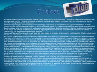 Muchos han expresado su inquietud sobre la creciente influencia de Digg como una nueva fuente. La confianza que los usuarios tienen hacia el
sitio para enviar historias y moderar su prominencia ha sido criticada por falsos reflejos e información errada y de redacción pobre. Algunos
envíos han sido significativamente publicitados:
Información imprecisa y sin verificar acarrea un número de "diggs" simplemente por lectores interesados y potencialmente tiene un efecto
negativo. Un buen ejemplo de esto es cuando una historia mandada a la página principal escrita aparentemente por la compañía de videojuegos
Stardock buscaba gente para piratear uno de sus lanzamientos recientes:Galactic Civilization esto forzó a Stardock a publicar una refutación en
su sitio web, la cual acabó en la corrección del artículo de Digg por parte del usuario en unas cuantas horas; la corrección, sin embargo, se
caracterizó por citar mal el nombre del juego y del publicante. [
Usuarios y URLs específicas se pueden enviar a una lista negra basada en las quejas de otros usuarios o bajo la petición del administrador, quien
habrá de concluir qué sitios o usuarios serían eliminados.
Aún cuando Digg es considerado como un sitio basado en el manejo de usuarios con un sistema de edición sin jerarquías, ha habido recientes
reclamaciones de intervención por parte de editores para promocionar historias ciertas, dejándolo a los usuarios. Los mismos editores acusados
de esconder estos hechos por medio de la censura de historias que mencionan y baneando usuarios que las han publicado. El fundador Kevin
Rose responde culpando a la promoción de usuarios más que al staff. Una Exposé por "tech blog" Forever Greek ('por siempre griego') descubrió
que lo que en realidad pasó fue la obvia intervención de los editores para promover o sepultar historias, eludiendo la elección de usuarios. Esto
también implicó al mismo Kevin Rose por diggear ciertas historias exactas en el orden exacto como los usuarios, por consiguiente, haciéndolo
cómplice de la promoción. Un análisis estadístico de diggs mostró que un promedio de 7-8 usuarios diggeó otras historias dentro de los primeros
24 diggs per historia que hizo la página principal, y Kevin Rose diggeó 28% de esas historias en los primeros 24 diggs. Las acusaciones fueron
enviadas extensivamente por Rose en una apariencia en This Week in Tech. . Tanto en aquel podcast como en el blog oficial de Digg, especificó
que los cargos se basaban en una coincidencia (dos historias en las que se encontró a Rose como la 17° persona que diggeó [), y que todo
ocurrió después de que los usuarios de Forever Greek fueran baneados automáticamente por inflar las cuentas digg de sus historias.
Esto hace aparentar que los usuarios a menudo diggearán una historia basada solamente en el encabezado o propósito del tópico, y en algunos
casos incluso sin leer el artículo; por ejemplo, un envío saludando a The Pirate Bay, con un texto completamente en sueco.
El sistema de comentarios es visto siempre como un sistema predispuesto desde publicaciones que reciben ya diggs negativos de tipos de
lectores anónimos, esto a menudo resuelto en comentarios que no son ni críticas o van otra vez a la opinión prevaleciente en el sitio a ser
bloqueado de la vista normal aún si no son considerados ofensivos o de contenido pobre. Estos comentarios, sin embargo, pueden ser mostrados
clickeando en el botón "Mostrar Comentario" localizado en la parte superior de la esquina del post; puede también cambiar sus preferencias de
vista de forma que los comentarios "escondidos" sean siempre visibles para usted.
 