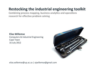 Elias	
  Willemse	
  
Computers	
  &	
  Industrial	
  Engineering	
  
Cape	
  Town	
  
16	
  July	
  2012	
  
	
  
	
  
	
  
	
  
	
  
	
  
elias.willemse@up.ac.za	
  |	
  ejwillemse@gmail.com	
  
	
  
Restocking	
  the	
  industrial	
  engineering	
  toolkit	
  
Combining	
  process	
  mapping,	
  business	
  analy:cs	
  and	
  opera:ons	
  
research	
  for	
  eﬀec:ve	
  problem	
  solving	
  
©	
  Copyright	
  2012	
  
LTS	
  CONSULTING	
  
Industrial	
  Engineering	
  Department	
  
 
