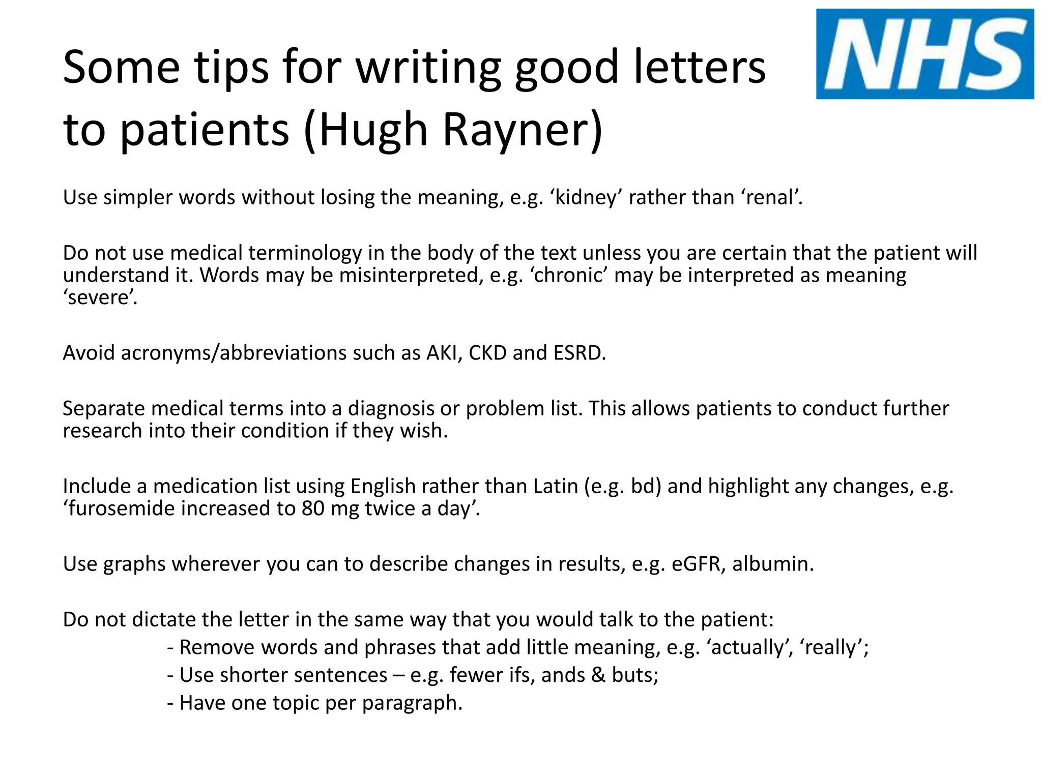 Some tips for writing good letters
to patients (Hugh Rayner)
Use simpler words without losing the meaning, e.g. ‘kidney’ rather than ‘renal’.
Do not use medical terminology in the body of the text unless you are certain that the patient will
understand it. Words may be misinterpreted, e.g. ‘chronic’ may be interpreted as meaning
‘severe’.
Avoid acronyms/abbreviations such as AKI, CKD and ESRD.
Separate medical terms into a diagnosis or problem list. This allows patients to conduct further
research into their condition if they wish.
Include a medication list using English rather than Latin (e.g. bd) and highlight any changes, e.g.
‘furosemide increased to 80 mg twice a day’.
Use graphs wherever you can to describe changes in results, e.g. eGFR, albumin.
Do not dictate the letter in the same way that you would talk to the patient:
- Remove words and phrases that add little meaning, e.g. ‘actually’, ‘really’;
- Use shorter sentences – e.g. fewer ifs, ands & buts;
- Have one topic per paragraph.
 