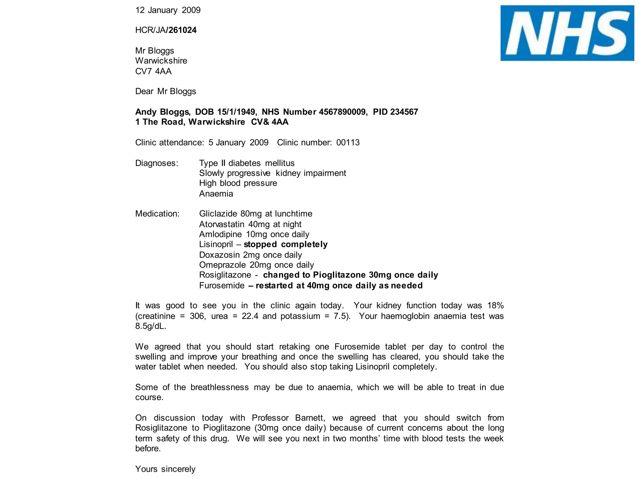 12 January 2009
HCR/JA/261024
Mr Bloggs
Warwickshire
CV7 4AA
Dear Mr Bloggs
Andy Bloggs, DOB 15/1/1949, NHS Number 4567890009, PID 234567
1 The Road, Warwickshire CV& 4AA
Clinic attendance: 5 January 2009 Clinic number: 00113
Diagnoses: Type II diabetes mellitus
Slowly progressive kidney impairment
High blood pressure
Anaemia
Medication: Gliclazide 80mg at lunchtime
Atorvastatin 40mg at night
Amlodipine 10mg once daily
Lisinopril – stopped completely
Doxazosin 2mg once daily
Omeprazole 20mg once daily
Rosiglitazone - changed to Pioglitazone 30mg once daily
Furosemide – restarted at 40mg once daily as needed
It was good to see you in the clinic again today. Your kidney function today was 18%
(creatinine = 306, urea = 22.4 and potassium = 7.5). Your haemoglobin anaemia test was
8.5g/dL.
We agreed that you should start retaking one Furosemide tablet per day to control the
swelling and improve your breathing and once the swelling has cleared, you should take the
water tablet when needed. You should also stop taking Lisinopril completely.
Some of the breathlessness may be due to anaemia, which we will be able to treat in due
course.
On discussion today with Professor Barnett, we agreed that you should switch from
Rosiglitazone to Pioglitazone (30mg once daily) because of current concerns about the long
term safety of this drug. We will see you next in two months’ time with blood tests the week
before.
Yours sincerely
 