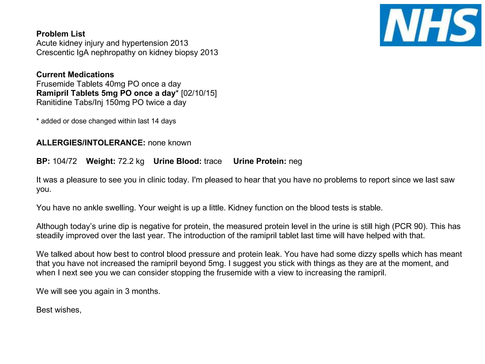 Problem List
Acute kidney injury and hypertension 2013
Crescentic IgA nephropathy on kidney biopsy 2013
Current Medications
Frusemide Tablets 40mg PO once a day
Ramipril Tablets 5mg PO once a day* [02/10/15]
Ranitidine Tabs/Inj 150mg PO twice a day
* added or dose changed within last 14 days
ALLERGIES/INTOLERANCE: none known
BP: 104/72 Weight: 72.2 kg Urine Blood: trace Urine Protein: neg
It was a pleasure to see you in clinic today. I'm pleased to hear that you have no problems to report since we last saw
you.
You have no ankle swelling. Your weight is up a little. Kidney function on the blood tests is stable.
Although today’s urine dip is negative for protein, the measured protein level in the urine is still high (PCR 90). This has
steadily improved over the last year. The introduction of the ramipril tablet last time will have helped with that.
We talked about how best to control blood pressure and protein leak. You have had some dizzy spells which has meant
that you have not increased the ramipril beyond 5mg. I suggest you stick with things as they are at the moment, and
when I next see you we can consider stopping the frusemide with a view to increasing the ramipril.
We will see you again in 3 months.
Best wishes,
 