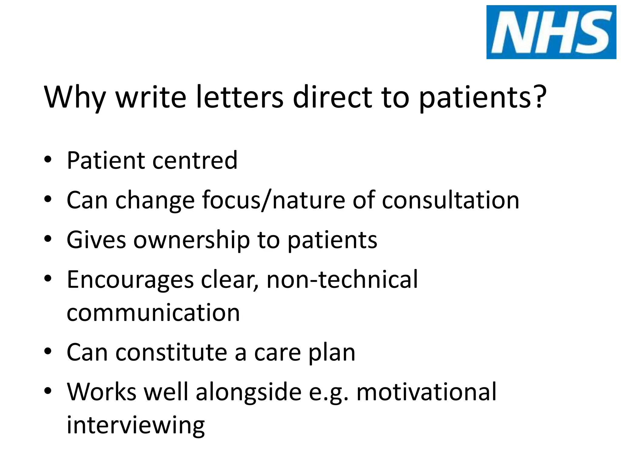 Why write letters direct to patients?
• Patient centred
• Can change focus/nature of consultation
• Gives ownership to patients
• Encourages clear, non-technical
communication
• Can constitute a care plan
• Works well alongside e.g. motivational
interviewing
 