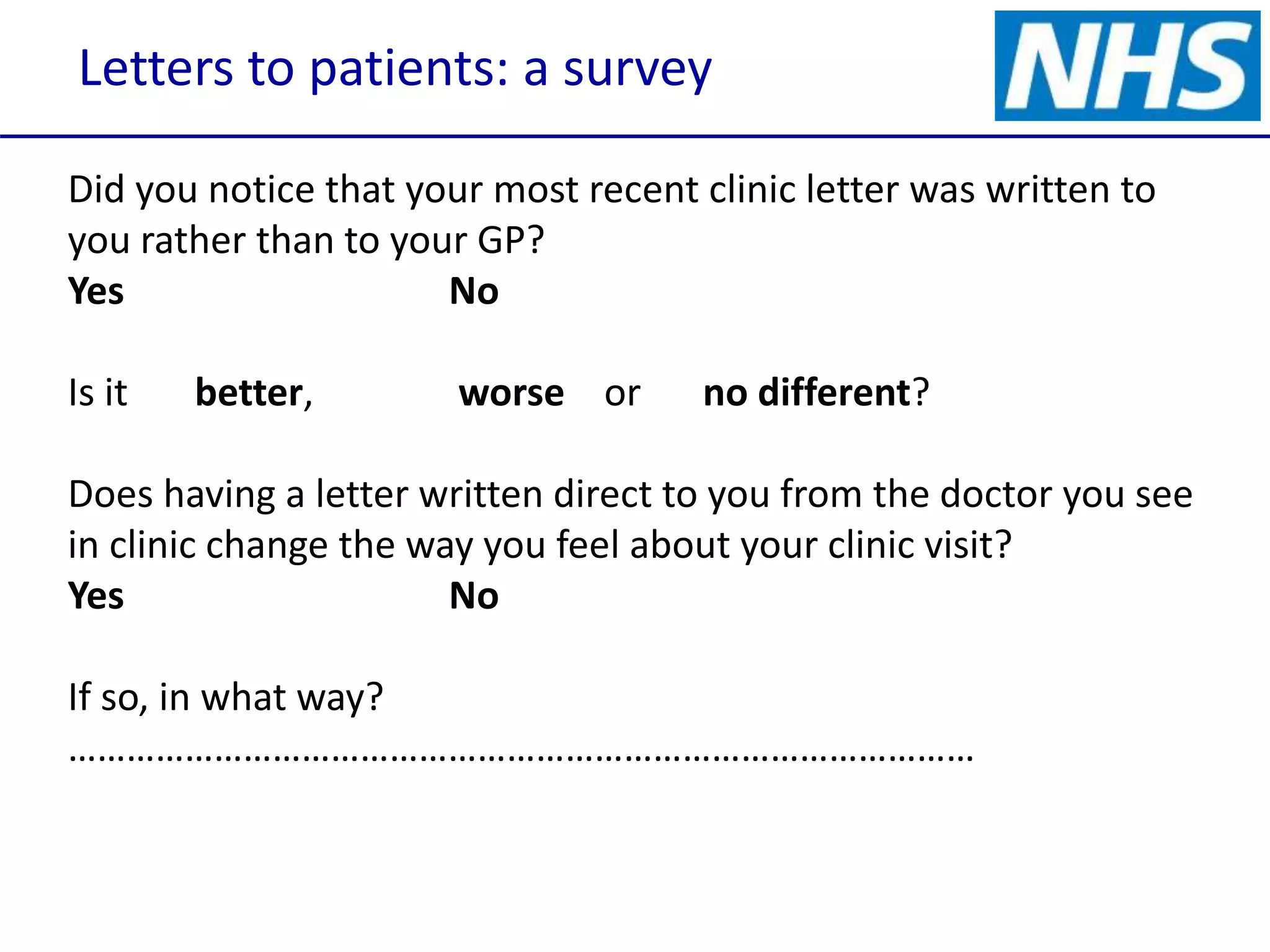 Letters to patients: a survey
Did you notice that your most recent clinic letter was written to
you rather than to your GP?
Yes No
Is it better, worse or no different?
Does having a letter written direct to you from the doctor you see
in clinic change the way you feel about your clinic visit?
Yes No
If so, in what way?
…………………………………………………………………………………
 