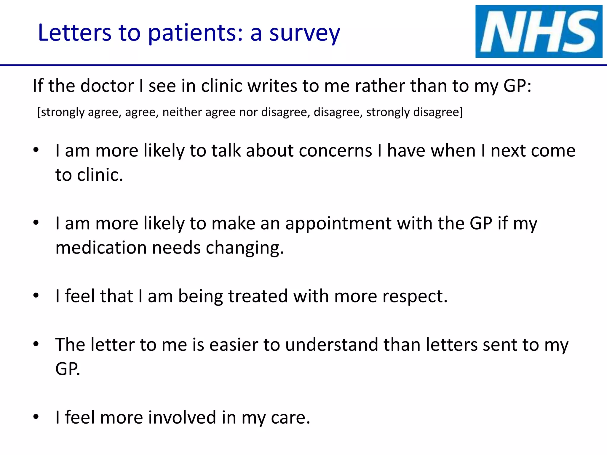 Letters to patients: a survey
If the doctor I see in clinic writes to me rather than to my GP:
[strongly agree, agree, neither agree nor disagree, disagree, strongly disagree]
• I am more likely to talk about concerns I have when I next come
to clinic.
• I am more likely to make an appointment with the GP if my
medication needs changing.
• I feel that I am being treated with more respect.
• The letter to me is easier to understand than letters sent to my
GP.
• I feel more involved in my care.
 