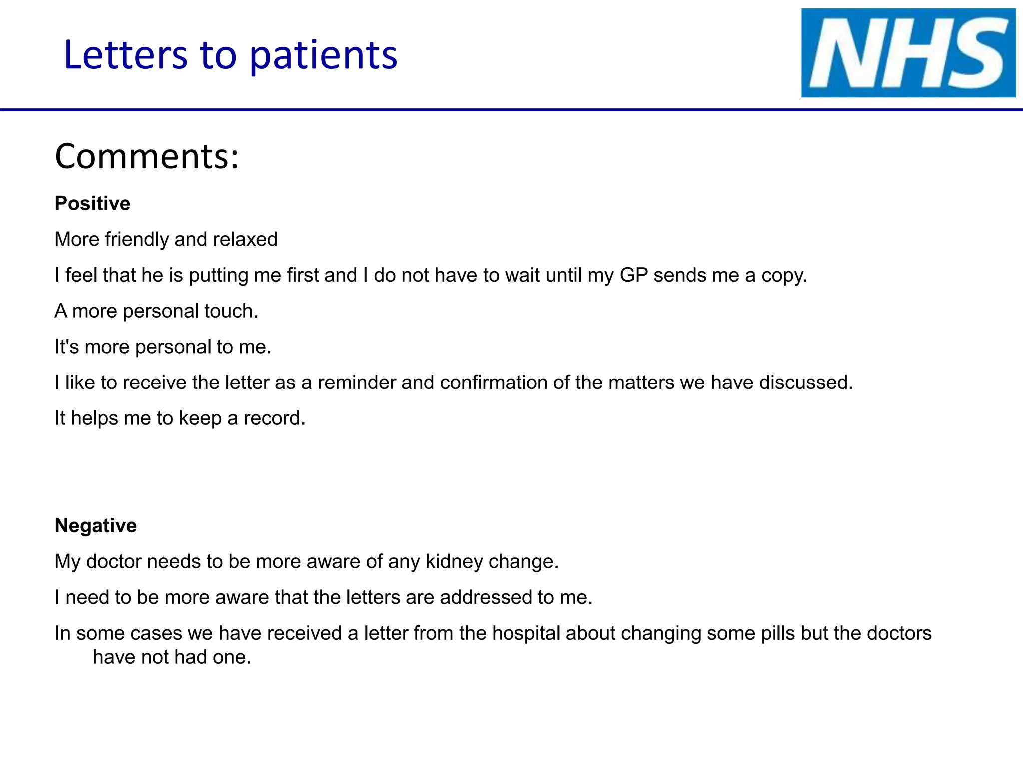 Letters to patients
Comments:
Positive
More friendly and relaxed
I feel that he is putting me first and I do not have to wait until my GP sends me a copy.
A more personal touch.
It's more personal to me.
I like to receive the letter as a reminder and confirmation of the matters we have discussed.
It helps me to keep a record.
Negative
My doctor needs to be more aware of any kidney change.
I need to be more aware that the letters are addressed to me.
In some cases we have received a letter from the hospital about changing some pills but the doctors
have not had one.
 