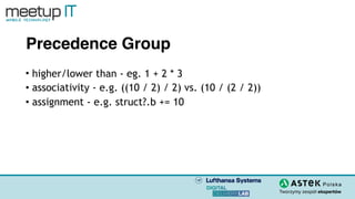 Precedence Group
• higher/lower than - eg. 1 + 2 * 3
• associativity - e.g. ((10 / 2) / 2) vs. (10 / (2 / 2))
• assignment - e.g. struct?.b += 10
 