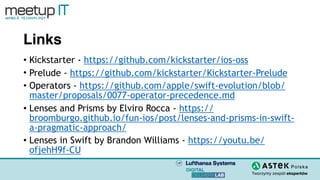 Links
• Kickstarter - https://github.com/kickstarter/ios-oss
• Prelude - https://github.com/kickstarter/Kickstarter-Prelude
• Operators - https://github.com/apple/swift-evolution/blob/
master/proposals/0077-operator-precedence.md
• Lenses and Prisms by Elviro Rocca - https://
broomburgo.github.io/fun-ios/post/lenses-and-prisms-in-swift-
a-pragmatic-approach/
• Lenses in Swift by Brandon Williams - https://youtu.be/
ofjehH9f-CU
 