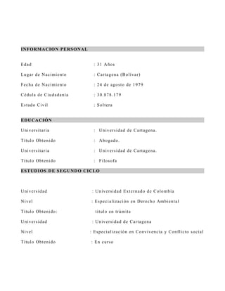 I N FOR MA CI ON PE R S ON A L


Ed ad                              : 31 A ños

Lu g ar d e N acimiento            : C artagena (B olívar)

F ech a d e N acimiento            : 24 de agos to de 1979

C éd u la d e C iudadanía          : 30.878.179

Es tad o C iv il                   : S oltera


E D UC A CI ÓN

U n iv er s itar ia                : Univers idad de C artagena.

Títu lo Ob tenido                  : Abogado.

U n iv er s itar ia                : Univers idad de C artagena.

Títu lo Ob tenido                  : F ilos ofa

E S T UD I OS D E S E GUN D O C IC L O



U n iv er s id ad                 : U nivers idad Externado de C olombia

N iv el                           : Es peciali zación en D erecho A mbiental

Títu lo Ob tenido:                  titulo en trámit e

U n iv er s id ad                 : U nivers idad de C artagena

N iv el                          : Es peciali zac ión en C onvivencia y C onflicto s o cial

Títu lo Ob tenido                 : En curs o
 