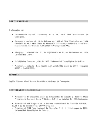 OT R OS E S T UD I OS



D ip lo mad o s en:

   •   C o n tr atac ión Es tatal. 21demarzo al 28 de Junio 2003. Univers id ad d e
       C ar tagena.

   •   P r o motorìa A mbiental. 10 de F ebrero de 2003 al 20de N oviembre d e 2 0 0 4
       co n v enio ES A P – M inis terio de A mbiente V ivienda y D es arrollo Ter r ito r i al
       y Es tablec imien to P úblico A mbiental de C artagena (EP A ).


   •   P ed agogía Univers itari a. 17 de S eptiembre al 11 de D iciembre d e 2 0 0 4
       U n iv ers idad Libre.


   •   H ab ilidades D ocentes ,julio de 2007 .U nivers idad Tecnológica de B olív ar

   •   A s is tente al módulo Legis lación A mbie ntal.20de mayo de 2004             co n v en io
       S EN A – CA R D IQU E.


I DI OMA S


I n g lés : No v eno nivel, C entro C olombo A mericano de C artagena.



A C TI V ID A D ES A CA D E MI CA S


   •   A s is tente al II Encuentro Local de Es tudiantes de D erecho y P rimer a M es a
       P r ep aratoria R egional C os ta A tlántica. 1,2 y 3 de octubre de 1998.C artag en a.

   • A s is tente al V II S impos io de La R evis ta Internaciona l de F ilos ofía P olítica,
   2 0 , 2 1 Y 22 de noviembre de 2000.C artagena.
   • A s is tente al X III Foro N acional de F ilos ofía. 9,10 11 y 12 de mayo de 2 0 0 0 .
        U n iv ers idad Tecnológica de P ereira.
   .
 