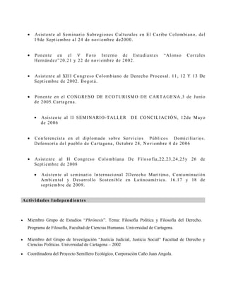 •   A s is tente al S eminario Subregiones C ulturales en El C aribe C olombian o , d el
        1 9 d e S eptiembre al 24 de noviembre de2000.


    •   P o n ente en el V F oro Interno de Es tudiantes                    “A lons o   C o r r ales
        H er n ández”20,21 y 22 de noviembre de 2002.


    •   A s is tente al X III C ongres o C olombiano de D erecho P roces al. 11, 12 Y 1 3 D e
        S ep tiembre de 2002. B ogotá.


    •   P o n ente en el CO N G R ESO D E EC O TU R IS MO D E C A R TA G ENA ,3 d e Ju n io
        d e 2 0 05.C artagena.


        •   A s is tente al II S EM INA R IO -TA LLER      D E C ON C ILIA C IÓ N , 12de M ay o
            d e 2006


    •   C o n f erencis ta en el diplomado sobre S ervicios P úblicos Domicil iar io s .
        D ef en s oría del pueblo de C artagena, O ctubre 28, N oviembre 4 de 2006


    •   A s is tente al II C ongres o C olombiana D e F ilos ofía,22,23,24,25y 2 6 d e
        S ep tiembre de 2008

        •   A s is tente al s eminario Internacional 2D erecho M arítimo, C ontamin ac ió n
            A mbiental y D es arrollo S os tenible en Latinoa méri ca. 16.17 y 1 8 d e
            s eptiembre de 2009.


A ct iv id a d es I nd ep en d ien tes



•   Miembro Grupo de Estudios “Phrónesis”. Tema: Filosofía Política y Filosofía del Derecho.
    Programa de Filosofía, Facultad de Ciencias Humanas. Universidad de Cartagena.

•   Miembro del Grupo de Investigación “Justicia Judicial, Justicia Social” Facultad de Derecho y
    Ciencias Políticas. Universidad de Cartagena – 2002

•   Coordinadora del Proyecto Semillero Ecológico, Corporación Caño Juan Angola.
 