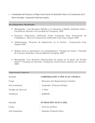 •   Coordinadora del Proyecto La Mujer Como Factor de Desarrollo Frente a la Construcción de la
    Nueva Sociedad , Corporación Caño Juan Angola.


I n v es t ig a cion es R ealizad as

    •      M o n o grafía “Los R es iduos S ólidos y La G arantía al M edio A mbiente S an o ”,
           F acu ltad de D erecho U nivers idad de C artagena, 2003

    •      P r o y ecto “Educac ión A mbiental C omo Es trategi a P ara G eneració n          de
           C iu d adanía”, P ara La C orporación A mbiental C año J uan A ngola 2005

    •      A mb ientemos , P royecto de S eparación en la F uente,          C orporació n J u an
           A n g o la.2005


    •      D eb ate entre la legis lac ión y la juris prudencia “C hoque de trenes ”, F acu ltad
           d e C iencias Humanas , Univ ers idad de C artagena. 2003


    •      M o n o grafía “ Los derechos diferenciados de grupo en el marco del Es tad o
           lib er al “F acultad de D erecho, F undación U nivers itaria A ntonio de A r év alo .
           2006



E x p erien cia L ab oral

En tid ad                               : C OR POR A CI ÓN C AÑ O JU A N AN GOL A

C ar g o                                : D irectora del D epartamen to J urídico

J ef e I n med iato                     : A lejandro V illarreal G ómez

Tiemp o d e S ervicio                   : 3 Años

Teléf o n o s                           : 6600699



En tid ad                               : FU N DA C I ÓN NU E VA E R A

C ar g o                                : As es ora jurídica

J ef e I n med iato                     : Eduardo C hiquillo R ico
 