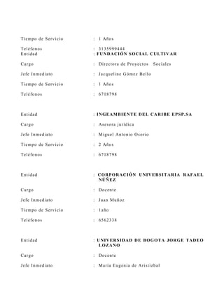 Tiemp o d e S ervicio   : 1 Años

Teléf o n o s           : 3135999444
En tid ad               : FU N DA C I ÓN S OC I A L CU L T IV A R

C ar g o                : D irectora de P royectos    S ociales

J ef e I n med iato     : J acqueline G ómez B ello

Tiemp o d e S ervicio   : 1 Años

Teléf o n o s           : 6718798



En tid ad               : I N GE A MB I EN T E D E L CA R I B E E PS P.SA

C ar g o                : As es ora jurídica

J ef e I n med iato     : M iguel A ntonio Os orio

Tiemp o d e S ervicio   : 2 Años

Teléf o n o s           : 6718798



En tid ad               : C OR POR A C I ÓN U NI V E RS I T AR I A R A FA E L
                          NÚ Ñ E Z

C ar g o                : Docente

J ef e I n med iato     : Juan Muñoz

Tiemp o d e S ervicio   : 1año

Teléf o n o s           : 6562338



En tid ad               : U NI V E RS I DA D D E B OGOT A JOR GE TA D E O
                           L OZ AN O

C ar g o                : Docente

J ef e I n med iato     : M aría Eugenia de Aris tizbal
 