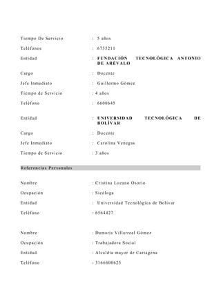 Tiemp o De S ervicio           : 5 años

Teléf o n o s                  : 6735211

En tid ad                      : FUN D AC I ÓN         T E CN OL ÓGI C A   A N T ONI O
                                 DE A R ÉV A L O

C ar g o                       : Docente

J ef e I n med iato            : Guiller mo G ómez

Tiemp o d e S ervicio          : 4 años

Teléf o n o                    : 6600645


En tid ad                      : UN IV E R S ID A D        T E CN OL ÓGI C A      DE
                                 B OL ÍV A R

C ar g o                       : Docente

J ef e I n med iato            : C arolina V enegas

Tiemp o d e S ervicio          : 3 años


R ef eren cia s Pers on ales


N o mb r e                     : C ris tina Lozano Os orio

O cu p ació n                  : S icóloga

En tid ad                      : Univers idad Tecnológi ca de B olívar

Teléf o n o                    : 6564427



N o mb r e                     : D amaris V illarreal Gómez

O cu p ació n                  : Trabajadora S ocial

En tid ad                      : A lcaldía mayor de C artagena

Teléf o n o                    : 3166600625
 