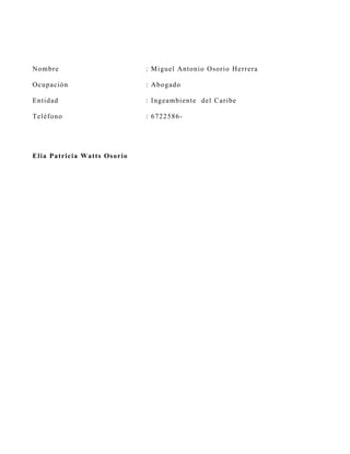 N o mb r e                       : M iguel Antonio O sorio H errera

O cu p ació n                    : A bogado

En tid ad                        : Ingeambient e del C aribe

Teléf o n o                      : 6722586-




E lia Pa t ricia Watts Os orio
 