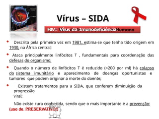 Vírus – SIDA
HIV= Vírus da Imunodeficiência
Humana
Descrita pela primeira vez em 1981, estima-se que tenha tido origem em
1930, na África central;
Ataca principalmente linfócitos T , fundamentais para coordenação das
defesas do organismo;
Quando o número de linfócitos T é reduzido (<200 por ml) há colapso
do sistema imunitário e aparecimento de doenças oportunistas e
tumores que podem originar a morte do doente;
Existem tratamentos para a SIDA, que conferem diminuição da
progressão
viral;
Não existe cura conhecida, sendo que o mais importante é a prevenção;
(uso de PRESERVATIVO!)
 
