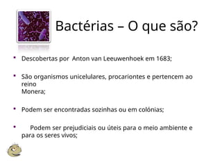 Bactérias – O que são?
 Descobertas por Anton van Leeuwenhoek em 1683;
 São organismos unicelulares, procariontes e pertencem ao
reino
Monera;
 Podem ser encontradas sozinhas ou em colónias;
 Podem ser prejudiciais ou úteis para o meio ambiente e
para os seres vivos;
 