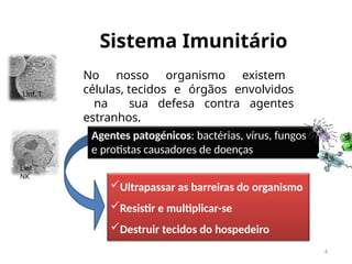 Sistema Imunitário
4
No nosso organismo existem
células, tecidos e órgãos envolvidos
na sua defesa contra agentes
estranhos.
Agentes patogénicos: bactérias, vírus, fungos
e protistas causadores de doenças
Linf. T
Linf
NK
Ultrapassar as barreiras do organismo
Resistir e multiplicar-se
Destruir tecidos do hospedeiro
 