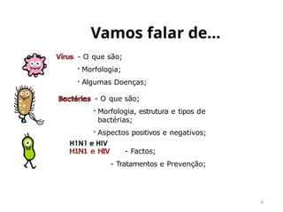 Vamos falar de…
6
Vírus - O que são;
- Morfologia;
- Algumas Doenças;
Bactérias - O que são;
- Morfologia, estrutura e tipos de
bactérias;
- Aspectos positivos e negativos;
H1N1 e HIV - Factos;
- Tratamentos e Prevenção;
 
