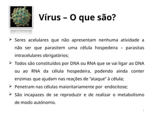 Vírus – O que são?
7
 Seres acelulares que não apresentam nenhuma atividade a
não ser que parasitem uma célula hospedeira – parasitas
intracelulares obrigatórios;
 Todos são constituídos por DNA ou RNA que se vai ligar ao DNA
ou ao RNA da célula hospedeira, podendo ainda conter
enzimas que ajudam nas reações de “ataque” à célula;
 Penetram nas células maioritariamente por endocitose;
 São incapazes de se reproduzir e de realizar o metabolismo
de modo autónomo.
 
