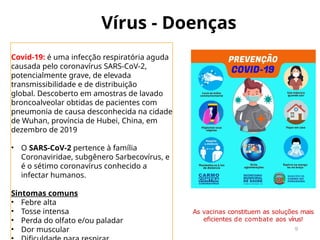 Vírus - Doenças
9
Covid-19: é uma infecção respiratória aguda
causada pelo coronavírus SARS-CoV-2,
potencialmente grave, de elevada
transmissibilidade e de distribuição
global. Descoberto em amostras de lavado
broncoalveolar obtidas de pacientes com
pneumonia de causa desconhecida na cidade
de Wuhan, província de Hubei, China, em
dezembro de 2019
• O SARS-CoV-2 pertence à família
Coronaviridae, subgênero Sarbecovírus, e
é o sétimo coronavírus conhecido a
infectar humanos.
Sintomas comuns
• Febre alta
• Tosse intensa
• Perda do olfato e/ou paladar
• Dor muscular
As vacinas constituem as soluções mais
eficientes de combate aos vírus!
 