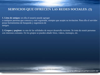 SERVICIOS QUE OFRECEN LAS REDES SOCIALES. (1) 1. Lista de amigos:  en ella el usuario puede agregar a cualquier persona que conozca y este registrada, siempre que acepte su invitacion. Para ello el servidor posee herramientas de busqueda y sugerencia de amigos.  2. Grupos y paginas:  es una de las utilidades de mayor desarrollo reciente. Se trata de reunir personas con intereses comunes. En los grupos se pueden añadir fotos, videos, mensajes, etc. 