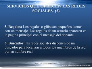 SERVICIOS QUE OFRECEN LAS REDES SOCIALES. (3) 5. Regalos:   L os regalos o gifts son pequeños iconos con un mensaje. Los regalos de un usuario aparecen en la pagina principal con el mensaje del donante. 6. Buscador:  las redes sociales disponen de un buscador para localizar a todos los miembros de la red por su nombre real. 