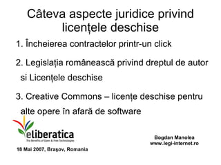 Câteva aspecte juridice privind
         licenţele deschise
1. Încheierea contractelor printr-un click

2. Legislaţia românească privind dreptul de autor
 si Licenţele deschise

3. Creative Commons – licenţe deschise pentru
 alte opere în afară de software

                                     Bogdan Manolea
                                    www.legi-internet.ro
18 Mai 2007, Braşov, Romania
 