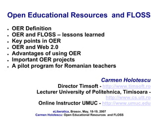 Open Educational Resources and FLOSS
   OER Definition
   OER and FLOSS – lessons learned
   Key points in OER
   OER and Web 2.0
   Advantages of using OER
   Important OER projects
   A pilot program for Romanian teachers

                                                    Carmen Holotescu
                    Director Timsoft - http://www.timsoft.ro
            Lecturer University of Politehnica, Timisoara -
                                       http://www.cs.utt.ro
             Online Instructor UMUC - http://www.umuc.edu
                      eLiberatica, Brasov, May, 18-19, 2007
            Carmen Holotescu: Open Educational Resources and FLOSS
 
