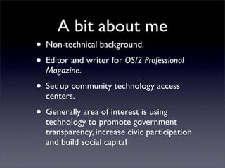 A bit about me
• Non-technical background.
• Editor and writer for OS/2 Professional
  Magazine.

• Set up community technology access
  centers.

• Generally area of interest is using
  technology to promote government
  transparency, increase civic participation
  and build social capital
 